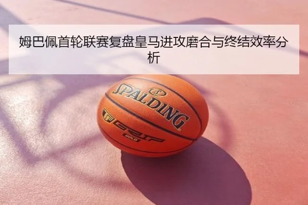 姆巴佩首轮联赛复盘皇马进攻磨合与终结效率分析