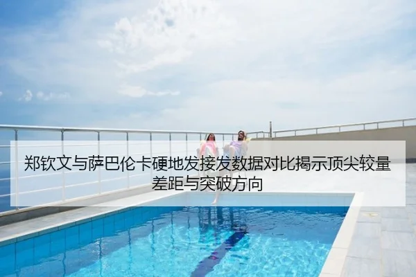 郑钦文与萨巴伦卡硬地发接发数据对比揭示顶尖较量差距与突破方向