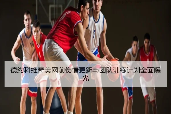 德约科维奇美网前伤情更新与团队训练计划全面曝光