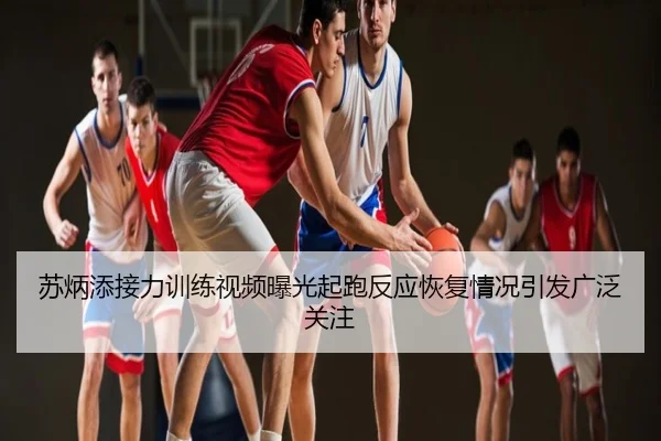 苏炳添接力训练视频曝光起跑反应恢复情况引发广泛关注