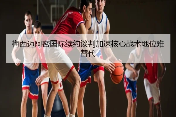 梅西迈阿密国际续约谈判加速核心战术地位难替代