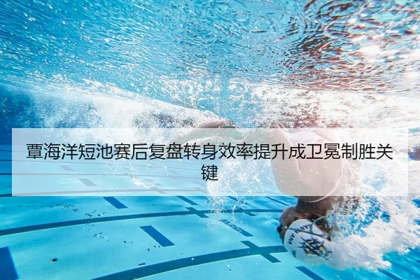 覃海洋短池赛后复盘转身效率提升成卫冕制胜关键