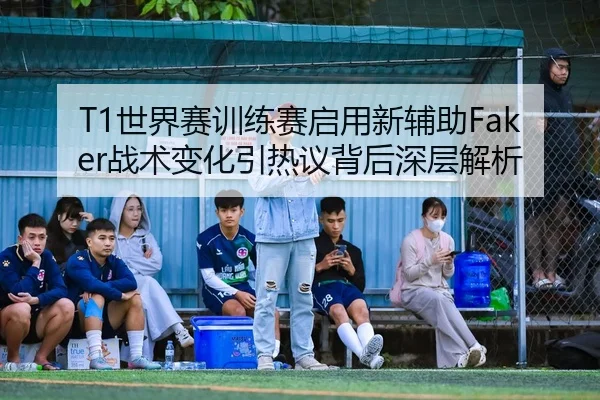 T1世界赛训练赛启用新辅助Faker战术变化引热议背后深层解析